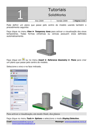 111
Tutoriais
SolidWorks
Ano 2009 Versão 2009 Página 13/30
EE--mmaaiill::aammeerriiccooccoossttaa@@nneett..nnoovviiss..pptt MMeesssseennggeerr:: aammeerriiccooccoossttaa@@nneett..nnoovviiss..pptt
aammeerriiccooggoommeessccoossttaa@@ssaappoo..pptt
Pode definir um plano que passe pelo centro do modelo usando também o
procedimento seguinte:
Faça clique no menu View ► Temporary Axes para activar a visualização dos eixos
temporários. Todas formas cilíndricas ou cónicas possuem eixos definidos
automaticamente.
Faça clique em ou no menu Insert ► Reference Geometry ► Plane para criar
um plano que passe pelo centro do modelo.
Seleccione o eixo e na face indicada.
Para activar a visualização, em modo Shade, dos planos 
Faça clique no menu Tools ► Options e seleccione o modo Display/Selection.
 