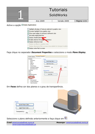 111
Tutoriais
SolidWorks
Ano 2009 Versão 2009 Página 14/30
EE--mmaaiill::aammeerriiccooccoossttaa@@nneett..nnoovviiss..pptt MMeesssseennggeerr:: aammeerriiccooccoossttaa@@nneett..nnoovviiss..pptt
aammeerriiccooggoommeessccoossttaa@@ssaappoo..pptt
Active a opção
Faça clique no separador Document Properties e seleccione o modo Plane Display.
Em Faces defina cor dos planos e o grau de transparência.
Seleccione o plano definido anteriormente e faça clique em .
 