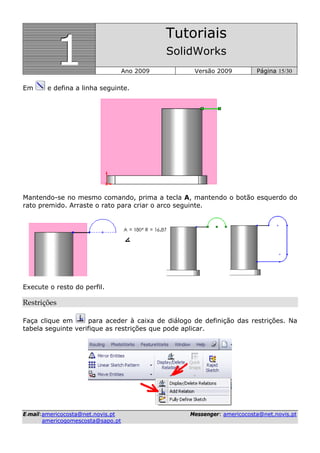 111
Tutoriais
SolidWorks
Ano 2009 Versão 2009 Página 15/30
EE--mmaaiill::aammeerriiccooccoossttaa@@nneett..nnoovviiss..pptt MMeesssseennggeerr:: aammeerriiccooccoossttaa@@nneett..nnoovviiss..pptt
aammeerriiccooggoommeessccoossttaa@@ssaappoo..pptt
Em e defina a linha seguinte.
Mantendo-se no mesmo comando, prima a tecla A, mantendo o botão esquerdo do
rato premido. Arraste o rato para criar o arco seguinte.
Execute o resto do perfil.
Restrições 
Faça clique em para aceder à caixa de diálogo de definição das restrições. Na
tabela seguinte verifique as restrições que pode aplicar.
 