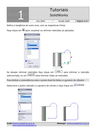 111
Tutoriais
SolidWorks
Ano 2009 Versão 2009 Página 18/30
EE--mmaaiill::aammeerriiccooccoossttaa@@nneett..nnoovviiss..pptt MMeesssseennggeerr:: aammeerriiccooccoossttaa@@nneett..nnoovviiss..pptt
aammeerriiccooggoommeessccoossttaa@@ssaappoo..pptt
Defina a tangência do outro arco, com as respectivas linhas.
Faça clique em para visualizar ou eliminar restrições já aplicadas.
Se desejar eliminar restrições faça clique em para eliminar a restrição
seleccionada, ou em para eliminar todas as restrições.
Para definir a coincidência entre o ponto final da linha e a geratriz do cilindro 
Seleccione o ponto indicado e a geratriz do cilindro e faça clique em
 