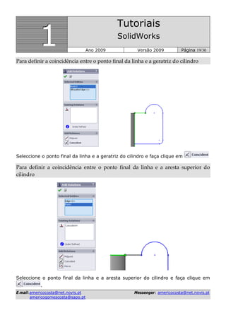 111
Tutoriais
SolidWorks
Ano 2009 Versão 2009 Página 19/30
EE--mmaaiill::aammeerriiccooccoossttaa@@nneett..nnoovviiss..pptt MMeesssseennggeerr:: aammeerriiccooccoossttaa@@nneett..nnoovviiss..pptt
aammeerriiccooggoommeessccoossttaa@@ssaappoo..pptt
Para definir a coincidência entre o ponto final da linha e a geratriz do cilindro 
Seleccione o ponto final da linha e a geratriz do cilindro e faça clique em
Para  definir  a  coincidência  entre  o  ponto  final  da  linha  e  a  aresta  superior  do 
cilindro 
Seleccione o ponto final da linha e a aresta superior do cilindro e faça clique em
.
 