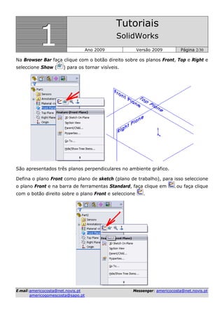 111
Tutoriais
SolidWorks
Ano 2009 Versão 2009 Página 2/30
EE--mmaaiill::aammeerriiccooccoossttaa@@nneett..nnoovviiss..pptt MMeesssseennggeerr:: aammeerriiccooccoossttaa@@nneett..nnoovviiss..pptt
aammeerriiccooggoommeessccoossttaa@@ssaappoo..pptt
Na Browser Bar faça clique com o botão direito sobre os planos Front, Top e Right e
seleccione Show ( ) para os tornar visíveis.
São apresentados três planos perpendiculares no ambiente gráfico.
Defina o plano Front como plano de sketch (plano de trabalho), para isso seleccione
o plano Front e na barra de ferramentas Standard, faça clique em , ou faça clique
com o botão direito sobre o plano Front e seleccione .
 
