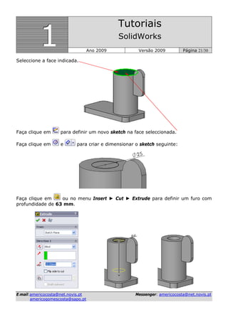 111
Tutoriais
SolidWorks
Ano 2009 Versão 2009 Página 21/30
EE--mmaaiill::aammeerriiccooccoossttaa@@nneett..nnoovviiss..pptt MMeesssseennggeerr:: aammeerriiccooccoossttaa@@nneett..nnoovviiss..pptt
aammeerriiccooggoommeessccoossttaa@@ssaappoo..pptt
Seleccione a face indicada.
Faça clique em para definir um novo sketch na face seleccionada.
Faça clique em e para criar e dimensionar o sketch seguinte:
Faça clique em ou no menu Insert ► Cut ► Extrude para definir um furo com
profundidade de 63 mm.
 