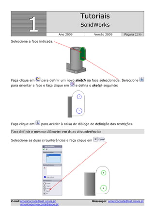 111
Tutoriais
SolidWorks
Ano 2009 Versão 2009 Página 22/30
EE--mmaaiill::aammeerriiccooccoossttaa@@nneett..nnoovviiss..pptt MMeesssseennggeerr:: aammeerriiccooccoossttaa@@nneett..nnoovviiss..pptt
aammeerriiccooggoommeessccoossttaa@@ssaappoo..pptt
Seleccione a face indicada.
Faça clique em para definir um novo sketch na face seleccionada. Seleccione
para orientar a face e faça clique em e defina o sketch seguinte:
Faça clique em para aceder à caixa de diálogo de definição das restrições.
Para definir o mesmo diâmetro em duas circunferências 
Seleccione as duas circunferências e faça clique em .
 