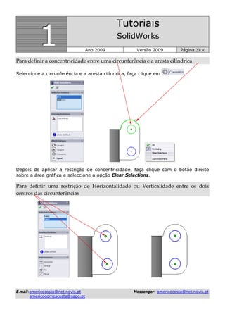 111
Tutoriais
SolidWorks
Ano 2009 Versão 2009 Página 23/30
EE--mmaaiill::aammeerriiccooccoossttaa@@nneett..nnoovviiss..pptt MMeesssseennggeerr:: aammeerriiccooccoossttaa@@nneett..nnoovviiss..pptt
aammeerriiccooggoommeessccoossttaa@@ssaappoo..pptt
Para definir a concentricidade entre uma circunferência e a aresta cilíndrica  
Seleccione a circunferência e a aresta cilíndrica, faça clique em .
Depois de aplicar a restrição de concentricidade, faça clique com o botão direito
sobre a área gráfica e seleccione a opção Clear Selections.
Para  definir  uma  restrição  de  Horizontalidade  ou  Verticalidade  entre  os  dois 
centros das circunferências 
 