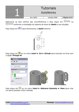 111
Tutoriais
SolidWorks
Ano 2009 Versão 2009 Página 24/30
EE--mmaaiill::aammeerriiccooccoossttaa@@nneett..nnoovviiss..pptt MMeesssseennggeerr:: aammeerriiccooccoossttaa@@nneett..nnoovviiss..pptt
aammeerriiccooggoommeessccoossttaa@@ssaappoo..pptt
Seleccione os dois centros das circunferências e faça clique em ou
conforme a orientação do sistema de eixos do sketch a sua situação.
Faça clique em para dimensionar o sketch anterior.
Faça clique em ou no menu Insert ► Cut ► Extrude para executar os furos com
a opção Through All.
Faça clique em ou no menu Insert ► Reference Geometry ► Plane para criar
um plano paralelo à face indicada.
 