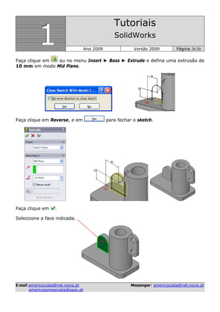 111
Tutoriais
SolidWorks
Ano 2009 Versão 2009 Página 26/30
EE--mmaaiill::aammeerriiccooccoossttaa@@nneett..nnoovviiss..pptt MMeesssseennggeerr:: aammeerriiccooccoossttaa@@nneett..nnoovviiss..pptt
aammeerriiccooggoommeessccoossttaa@@ssaappoo..pptt
Faça clique em ou no menu Insert ► Boss ► Extrude e defina uma extrusão de
10 mm em modo Mid Plane.
Faça clique em Reverse, e em para fechar o sketch.
Faça clique em .
Seleccione a face indicada.
 