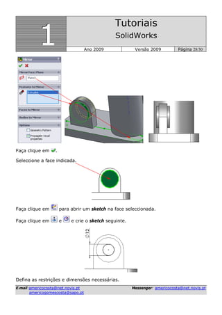 111
Tutoriais
SolidWorks
Ano 2009 Versão 2009 Página 28/30
EE--mmaaiill::aammeerriiccooccoossttaa@@nneett..nnoovviiss..pptt MMeesssseennggeerr:: aammeerriiccooccoossttaa@@nneett..nnoovviiss..pptt
aammeerriiccooggoommeessccoossttaa@@ssaappoo..pptt
Faça clique em .
Seleccione a face indicada.
Faça clique em para abrir um sketch na face seleccionada.
Faça clique em e e crie o sketch seguinte.
Defina as restrições e dimensões necessárias.
 