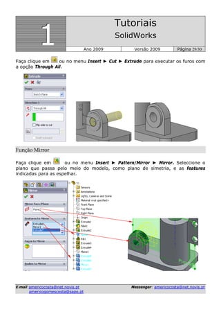 111
Tutoriais
SolidWorks
Ano 2009 Versão 2009 Página 29/30
EE--mmaaiill::aammeerriiccooccoossttaa@@nneett..nnoovviiss..pptt MMeesssseennggeerr:: aammeerriiccooccoossttaa@@nneett..nnoovviiss..pptt
aammeerriiccooggoommeessccoossttaa@@ssaappoo..pptt
Faça clique em ou no menu Insert ► Cut ► Extrude para executar os furos com
a opção Through All.
Função Mirror  
Faça clique em ou no menu Insert ► Pattern/Mirror ► Mirror. Seleccione o
plano que passa pelo meio do modelo, como plano de simetria, e as features
indicadas para as espelhar.
 