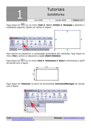 111
Tutoriais
SolidWorks
Ano 2009 Versão 2009 Página 3/30
EE--mmaaiill::aammeerriiccooccoossttaa@@nneett..nnoovviiss..pptt MMeesssseennggeerr:: aammeerriiccooccoossttaa@@nneett..nnoovviiss..pptt
aammeerriiccooggoommeessccoossttaa@@ssaappoo..pptt
Faça clique em ou no menu Tools ► Sketch Entities ► Rectangle e desenhe o
rectângulo seguinte. Ajuste um vértice à origem.
Para activar ou desactivar a visualização automática das restrições, faça clique no
menu View e active ou desactive a opção Sketch Relations.
Faça clique em ou no menu Tools ► Dimensions ► Smart e dimensione o perfil
de acordo com a figura.
Faça clique em Features na barra de ferramentas CommandManager de acordo
com a figura.
 