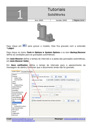 111
Tutoriais
SolidWorks
Ano 2009 Versão 2009 Página 30/30
EE--mmaaiill::aammeerriiccooccoossttaa@@nneett..nnoovviiss..pptt MMeesssseennggeerr:: aammeerriiccooccoossttaa@@nneett..nnoovviiss..pptt
aammeerriiccooggoommeessccoossttaa@@ssaappoo..pptt
Faça clique em para gravar o modelo. Este fica gravado com a extensão
*.sldprt.
Faça clique no menu Tools ► Options ► System Options e no item Backup/Recover
defina as condições para as gravações automáticas:
Em Auto-Recover defina o tempo de intervalo e a pasta das gravações automáticas,
em Auto-Recover folder.
Em Save notification defina o tempo de intervalo para o aparecimento da
mensagem de alerta a informar que o documento ainda não foi gravado.
 