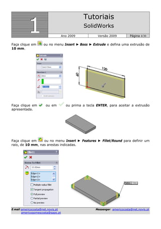 111
Tutoriais
SolidWorks
Ano 2009 Versão 2009 Página 4/30
EE--mmaaiill::aammeerriiccooccoossttaa@@nneett..nnoovviiss..pptt MMeesssseennggeerr:: aammeerriiccooccoossttaa@@nneett..nnoovviiss..pptt
aammeerriiccooggoommeessccoossttaa@@ssaappoo..pptt
Faça clique em ou no menu Insert ► Boss ► Extrude e defina uma extrusão de
10 mm.
Faça clique em ou em ou prima a tecla ENTER, para aceitar a extrusão
apresentada.
Faça clique em ou no menu Insert ► Features ► Fillet/Round para definir um
raio, de 10 mm, nas arestas indicadas.
 