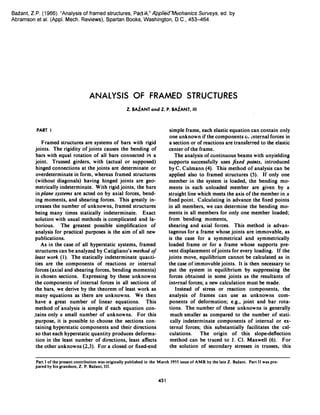 Bazant, Z.P. (1966). "Analysis of framed structures, Pa�pp7leC:rMeehanics Surveys, ed. by
Abramson et al. (Appl. Mech. Reviews), Spartan Books, Washington, D.C., 453-464.
ANALYSIS OF FRAMED STRUCTURES
Z. BAiANT and Z. P. BAiANT, 1/1
PART I
Framed structures are systems of bars with rigid
joints. The rigidity of joints causes the bending of
bars with equal rotation of all bars connected ill a
joint. Trussed girders, with (actual or supposed)
hinged connections at the joints are determinate or
overdeterminate in form, whereas framed structures
(without diagonals) having hinged joints are geo­
metrically indetermin�te. With rigid joints, the bars
in plane systems are acted on by axial forces, bend­
ing moments, and shearing forces. This greatly in­
creases the number of unknowns, framed structures
being many times statically indeterminate. Exact
solution with usual methods is complicated and la­
borious. The greatest possible simplification of
analysis for practical purposes is the aim of all new
publications.
As in the case of all hyperstatic systems, framed
structures can be analyzed by Catigliano's method of
least work (I). The statically indeterminate quauti­
ties are the components of reactions or internal
forces (axial and shearing forces, bending moments)
in chosen sections. Expressing by these unknowns
the components of internal forces in all sections of
the bars, we derive by the theorem of least work as
many equations as there are unknowns. We then
have a great number of linear equations. This
method of analysis is simple if each equation con­
,tains only a small number of unknowns. For this
purpose, it is possible to choose the sections con­
taining hyperstatic components and their directions
so that each hyperstatic quantity produces deforma­
tion in the least number of directions, least affects
the other unknowns (2,3). For a closed or fixed-end
simple frame, each elastic equation can contain only
one unknown if the components 0, internal forces in
a section or of reactions aretransferred to the elastic
center of the frame.
The analysis of continuous beams with unyielding
supports successfully uses fixed points, introduced
by C. Culmann (4). This method of analysis can be
applied also to framed structures (5). If only one
member in the system is loaded, the bending mo­
ments in each unloaded member are given by a
straight line which meets the axis of the member in a
fixed point. Calculating in advance the fixed points
in all members, we can determine the bending mo­
ments in all members for only one member loaded;
from bending moments.,
shearing and axial forces. This method is advan­
tageous for a frame whose joints are immovable, as
is the case for a symmetrical and symmetrically
loaded frame or for a frame whose supports pre­
vent displacement of joints for every .loading. If the
joints move, equilibrium cannot be calculated as in
the case of immovable joints. It is then necessary to
put the system in equilibrium by suppressing the
forces obtained in some joints as the resultants of
internal forces; a new calculation must be made.
Instead of stress or reaction components, the
analysis of frames can use as unknowns com­
ponents of deformation; e.g., joint and bar rota­
tions. The number of these unknowns is generally
much smaller as compared to the number of stati­
cally indeterminate components of internal or ex­
ternal forces; this substantially facilitates the cal­
culations. The origin of this slope-deflection
method can be traced to J. Cl. Maxwell (6). For
the solution of secondary stresses in trusses, this
Part I of the present contribution was originally published in the March 1955 issue of AMR by the late Z. BaZant. Part II was pre­
pared by his grandson, Z. P. BaZant, III.
451
 