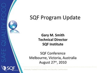 Gary M. Smith Technical Director SQF Institute SQF Conference Melbourne, Victoria, Australia August 27 th , 2010 SQF Program Update 