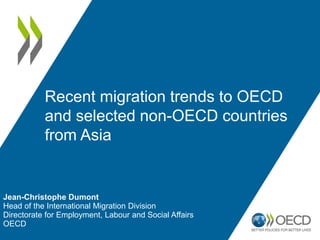 Jean-Christophe Dumont
Head of the International Migration Division
Directorate for Employment, Labour and Social Affairs
OECD
Recent migration trends to OECD
and selected non-OECD countries
from Asia
 