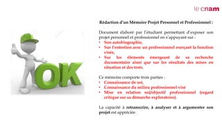 Rédaction d’un Mémoire Projet Personnel et Professionnel :
Document élaboré par l’étudiant permettant d’exposer son
projet personnel et professionnel en s’appuyant sur :
• Son autobiographie,
• Sur l’entretien avec un professionnel exerçant la fonction
visée,
• Sur les éléments émergeant de sa recherche
documentaire ainsi que sur les résultats des mises en
situation et des tests.
Ce mémoire comporte trois parties :
• Connaissance de soi,
• Connaissance du milieu professionnel visé
• Mise en relation soi/objectif professionnel (regard
critique sur sa démarche exploratoire).
La capacité à retranscrire, à analyser et à argumenter son
projet est appréciée.
 