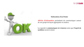 Elaboration d’un Poster
Affiche d’information permettant de communiquer autour
de son projet de façon appropriée et créative.
La capacité à communiquer et à innover ainsi que l’esprit de
synthèse seront évalués.
 