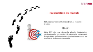 Présentation du module
50 heures au total sur l’année : Journée ou demi-
journée
Objectif :
Cette UE offre une démarche globale d'orientation
professionnelle permettant de construire activement
son projet en questionnant ses propres ressources et les
ressources de son environnement
 