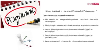 Séance introductive : Un projet Personnel et Professionnel ?
Connaissance de son environnement :
 Mes premiers pas... mes premières questions... vis-à-vis du Cnam et/ou
de mon projet
 Méthodologie - mémoire, récit de vie, entretien, recherche documentaire
 Travail, identité professionnelle, intérêts vocationnels (approche
sociologique)
 Travail, identité professionnelle, intérêts vocationnels (approche
psychologique)
 Deux ateliers relatifs à l'identité, les valeurs et l'intérêt vocationnel
 