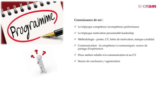 Connaissance de soi :
 Le triptyque compétence incompétence performance
 Le triptyque motivation personnalité leadership
 Méthodologie - poster, CV, lettre de motivation, marque candidat
 Communication - la compétence à communiquer, source de
partage d'expériences
 Deux ateliers relatifs à la communication et au CV
 Séance de conclusion / appréciation
 