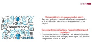 Des compétences en management de projet :
• Exprimer un besoin, concevoir, planifier et coordonner les
activités, identifier les ressources, les opportunités et les
risques.
Des compétences rattachées à l’expertise théorique et
empirique :
• Connaître les concepts (compétence…) et les outils (entretien,
CV, lettre de motivation, tests psychométriques, 360°, bilan de
compétences) utilisés en GRH.
 