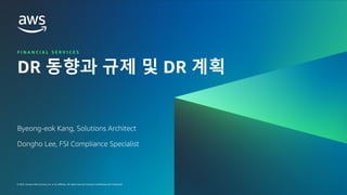 © 2023, Amazon Web Services, Inc. or its affiliates. All rights reserved. Amazon Confidential and Trademark.
금융 고객을 위한 RESILIENCY IN THE CLOUD WORKSHOP 2023
FINANCIAL SERVICES |
© 2023, Amazon Web Services, Inc. or its affiliates. All rights reserved. Amazon Confidential and Trademark.
F I N A N C I A L S E R V I C E S
DR 동향과 규제 및 DR 계획
Byeong-eok Kang, Solutions Architect
Dongho Lee, FSI Compliance Specialist
 