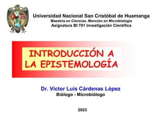 2023
Dr. Víctor Luis Cárdenas López
Biólogo - Microbiólogo
INTRODUCCIÓN A
LA EPISTEMOLOGÍA
Universidad Nacional San Cristóbal de Huamanga
Maestría en Ciencias. Mención en Microbiología
Asignatura BI 701 Investigación Científica
 