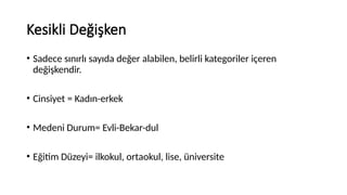 Kesikli Değişken
• Sadece sınırlı sayıda değer alabilen, belirli kategoriler içeren
değişkendir.
• Cinsiyet = Kadın-erkek
• Medeni Durum= Evli-Bekar-dul
• Eğitim Düzeyi= ilkokul, ortaokul, lise, üniversite
 