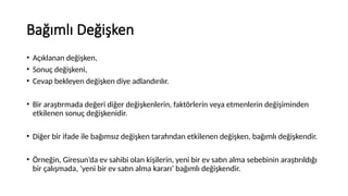 Bağımlı Değişken
• Açıklanan değişken,
• Sonuç değişkeni,
• Cevap bekleyen değişken diye adlandırılır.
• Bir araştırmada değeri diğer değişkenlerin, faktörlerin veya etmenlerin değişiminden
etkilenen sonuç değişkenidir.
• Diğer bir ifade ile bağımsız değişken tarafından etkilenen değişken, bağımlı değişkendir.
• Örneğin, Giresun’da ev sahibi olan kişilerin, yeni bir ev satın alma sebebinin araştırıldığı
bir çalışmada, ‘yeni bir ev satın alma kararı’ bağımlı değişkendir.
 