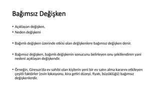 Bağımsız Değişken
• Açıklayan değişken,
• Neden değişkeni
• Bağımlı değişken üzerinde etkisi olan değişkenlere bağımsız değişken denir.
• Bağımsız değişken, bağımlı değişkenin sonucunu belirleyen onu şekillendiren yani
nedeni açıklayan değişkendir.
• Örneğin, Giresun’da ev sahibi olan kişilerin yeni bir ev satın alma kararını etkileyen
çeşitli faktörler (evin lokasyonu, kira getiri düzeyi, fiyatı, büyüklüğü) bağımsız
değişkenlerdir.
 