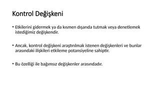 Kontrol Değişkeni
• Etkilerini gidermek ya da kısmen dışarıda tutmak veya denetlemek
istediğimiz değişkendir.
• Ancak, kontrol değişkeni araştırılmak istenen değişkenleri ve bunlar
arasındaki ilişkileri etkileme potansiyeline sahiptir.
• Bu özelliği ile bağımsız değişkenler arasındadır.
 