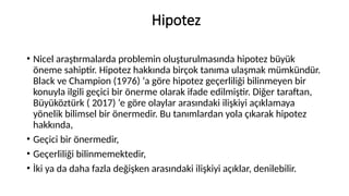 Hipotez
• Nicel araştırmalarda problemin oluşturulmasında hipotez büyük
öneme sahiptir. Hipotez hakkında birçok tanıma ulaşmak mümkündür.
Black ve Champion (1976) ‘a göre hipotez geçerliliği bilinmeyen bir
konuyla ilgili geçici bir önerme olarak ifade edilmiştir. Diğer taraftan,
Büyüköztürk ( 2017) ‘e göre olaylar arasındaki ilişkiyi açıklamaya
yönelik bilimsel bir önermedir. Bu tanımlardan yola çıkarak hipotez
hakkında,
• Geçici bir önermedir,
• Geçerliliği bilinmemektedir,
• İki ya da daha fazla değişken arasındaki ilişkiyi açıklar, denilebilir.
 