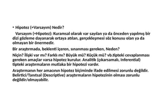 • Hipotez (=Varsayım) Nedir?
Varsayım (=Hipotez): Kuramsal olarak var sayılan ya da önceden yapılmış bir
dizi gözleme dayanarak ortaya atılan, gerçekleşmesi söz konusu olan ya da
olmayan bir önermedir.
Bir araştırmada, beklenti içeren, sınanması gereken, Neden?
Niçin? İlişki var mı? Farklı mı? Büyük mü? Küçük mü? vb.tipteki cevaplanması
gereken amaçlar varsa hipotez kurulur. Analitik (çıkarsamalı, Inferential)
tipteki araştırmaların mutlaka bir hipotezi vardır.
Araştırmanın her amacının hipotez biçiminde ifade edilmesi zorunlu değildir.
Belirtici/Tanıtsal (Descriptive) araştırmaların hipotezinin olması zorunlu
değildir/olmayabilir.
 