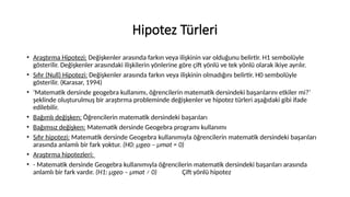 Hipotez Türleri
• Araştırma Hipotezi: Değişkenler arasında farkın veya ilişkinin var olduğunu belirtir. H1 sembolüyle
gösterilir. Değişkenler arasındaki ilişkilerin yönlerine göre çift yönlü ve tek yönlü olarak ikiye ayrılır.
• Sıfır (Null) Hipotezi: Değişkenler arasında farkın veya ilişkinin olmadığını belirtir. H0 sembolüyle
gösterilir. (Karasar, 1994)
• ‘Matematik dersinde geogebra kullanımı, öğrencilerin matematik dersindeki başarılarını etkiler mi?’
şeklinde oluşturulmuş bir araştırma probleminde değişkenler ve hipotez türleri aşağıdaki gibi ifade
edilebilir.
• Bağımlı değişken: Öğrencilerin matematik dersindeki başarıları
• Bağımsız değişken: Matematik dersinde Geogebra programı kullanımı
• Sıfır hipotezi: Matematik dersinde Geogebra kullanımıyla öğrencilerin matematik dersindeki başarıları
arasında anlamlı bir fark yoktur. (H0: μgeo – μmat = 0)
• Araştırma hipotezleri:
• - Matematik dersinde Geogebra kullanımıyla öğrencilerin matematik dersindeki başarıları arasında
anlamlı bir fark vardır. (H1: μgeo – μmat ≠ 0) Çift yönlü hipotez
 