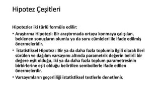 Hipotez Çeşitleri
Hipotezler iki türlü formüle edilir:
• Araştırma Hipotezi: Bir araştırmada ortaya konmaya çalışılan,
beklenen sonuçların olumlu ya da soru cümleleri ile ifade edilmiş
önermeleridir.
• İstatistiksel Hipotez : Bir ya da daha fazla toplumla ilgili olarak ileri
sürülen ve dağılım varsayımı altında parametrik değerin belirli bir
değere eşit olduğu, iki ya da daha fazla toplum parametresinin
birbirlerine eşit olduğu belirtilen sembollerle ifade edilen
önermelerdir.
• Varsayımların geçerliliği istatistiksel testlerle denetlenir.
 