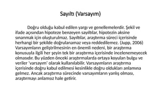 Sayıltı (Varsayım)
Doğru olduğu kabul edilen yargı ve genellemelerdir. Şekil ve
ifade açısından hipoteze benzeyen sayıltılar, hipotezin aksine
sınanmak için oluşturulmaz. Sayıltılar, araştırma süreci içerisinde
herhangi bir şekilde doğrulanamaz veya reddedilemez. (Jupp, 2006)
Varsayımların geliştrilmesinin en önemli nedeni, bir araştırma
konusuyla ilgili her şeyin tek bir araştırma içerisinde incelenemeyecek
olmasıdır. Bu yüzden önceki araştırmalarda ortaya koyulan bulgu ve
veriler ‘varsayım’ olarak kullanılabilir. Varsayımların araştırma
içerisinde doğru kabul edilmesi kesinlikle doğru oldukları anlamına
gelmez. Ancak araştırma sürecinde varsayımların yanlış olması,
araştırmayı anlamsız hale getirir.
 
