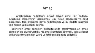 Amaç
Araştırmanın hedeflerini ortaya koyan genel bir ifadedir.
Araştırma probleminin incelenmesi için, neyin ölçüleceği ve nasıl
ölçüleceği, tam anlamıyla neyin hedeflendiği ve bu hedefe ulaşmak
için nelerin yapılacağını belirtir.
Belirlenen amaç cümleleri doğrultusunda araştırmanın alt amaç
cümleleri de oluşturulabilir. Alt amaç cümleleri betimsel, korelasyonel
ve karşılaştırmalı olmak üzere üç farklı şekilde ifade edilebilir.
 