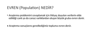 EVREN (Population) NEDİR?
• Araştırma problemini cevaplamak için ihtiyaç duyulan verilerin elde
edildiği canlı ya da cansız varlıklardan oluşan büyük gruba evren denir.
• Araştırma sonuçlarını genellediğimiz topluma evren denir.
 
