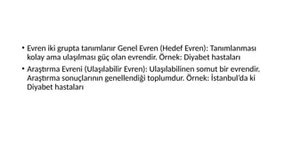 • Evren iki grupta tanımlanır Genel Evren (Hedef Evren): Tanımlanması
kolay ama ulaşılması güç olan evrendir. Örnek: Diyabet hastaları
• Araştırma Evreni (Ulaşılabilir Evren): Ulaşılabilinen somut bir evrendir.
Araştırma sonuçlarının genellendiği toplumdur. Örnek: İstanbul’da ki
Diyabet hastaları
 