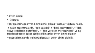 • Evren Birimi
• Örneğin:
• Bir araştırmada evren birimi genel olarak “insanlar” olduğu halde,
• başka araştırmalarda, “belli yaştaki”, • “belli cinsiyetteki”, • “belli
sosyo-ekonomik düzeydeki”, • “belli yerleşim merkezindeki” ya da
belirlenebilecek başka özellikteki insanlar evren birimi olabilir.
• Bazı çalışmalar da ise hasta dosyaları evren birimi olabilir.
 