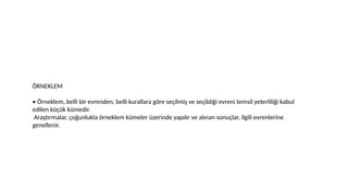 ÖRNEKLEM
• Örneklem, belli bir evrenden, belli kurallara göre seçilmiş ve seçildiği evreni temsil yeterliliği kabul
edilen küçük kümedir.
Araştırmalar, çoğunlukla örneklem kümeler üzerinde yapılır ve alınan sonuçlar, ilgili evrenlerine
genellenir.
 