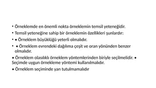 • Örneklemde en önemli nokta örneklemin temsil yeteneğidir.
• Temsil yeteneğine sahip bir örneklemin özellikleri şunlardır:
• • Örneklem büyüklüğü yeterli olmalıdır.
• • Örneklem evrendeki dağılıma çeşit ve oran yönünden benzer
olmalıdır.
• Örneklem olasılıklı örneklem yöntemlerinden biriyle seçilmelidir. •
Seçimde uygun örnekleme yöntemi kullanılmalıdır.
• Örneklem seçiminde yan tutulmamalıdır
 