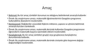 Amaç
• Betimsel: Bu tür amaç cümleleri durumun ne olduğunu betimlemek amacıyla kullanılır.
• Örnek: Bu araştırmanın amacı, matematik öğretmenlerinin Geogebra programını
kullanabilme düzeylerini incelemektir.
• Korelasyonel: Değişkenler arasındaki ilişkinin miktarını, yapısını ve yönünü belirtmek
amacıyla kurulan cümlelerdir.
• Örnek: Bu araştırmanın amacı, matematik dersinde kullanılan Geogebra programının
öğrencilerin matematik başarısı üzerindeki etkisini incelemektir.
• Karşılaştırmalı: Bu tür amaç cümleleri grupiçi veya gruplararası karşılaştırma
durumlarında kullanılır.
• Örnek: Bu araştırmanın amacı, matematik dersinde cinsiyete göre başarının değişip
değişmediğini incelemektir.
 