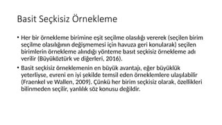Basit Seçkisiz Örnekleme
• Her bir örnekleme birimine eşit seçilme olasılığı vererek (seçilen birim
seçilme olasılığının değişmemesi için havuza geri konularak) seçilen
birimlerin örnekleme alındığı yönteme basıt seçkisiz örnekleme adı
verilir (Büyüköztürk ve diğerleri, 2016).
• Basit seçkisiz örneklemenin en büyük avantajı, eğer büyüklük
yeterliyse, evreni en iyi şekilde temsil eden örneklemlere ulaşılabilir
(Fraenkel ve Wallen, 2009). Çünkü her birim seçkisiz olarak, özellikleri
bilinmeden seçilir, yanlılık söz konusu değildir.
 