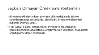 Seçkisiz Olmayan Örnekleme Yöntemleri
• Bir evrendeki elemanların sayısının bilinmediği ya da tek tek
tanımlanamadığı durumlarda, olasılık dışı örnekleme desenleri
kullanılır (Kumar, 2011).
• Fink (2002)’e göre, katılımcıların, evrenin ve araştırmanın
gerekliliklerini hesaba katarak, araştırmacının yargılarını esas alarak
seçildiği örnekleme yöntemidir
 