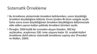 Sistematik Örnekleme
• Bu örnekleme yönteminde örneklem belirlenirken, evren büyüklüğü
örneklem büyüklüğüne bölünür. Evren içinden ilk birim rastgele seçilir.
Daha sonra evren büyüklüğünün örneklem büyüklüğüne bölünmesiyle
elde edilen sayının katları şeklinde örneklem birimleri seçilir.
• Örneğin; 5000 kişilik bir evrenden oluşan listeden, 500 kişi
seçilecekse, araştırmacı 500. isme ulaşana kadar 10. sıradaki kişileri
örnekleme dahil ederse sistematik örnekleme yapmış olur (Freankel
ve Wallen, 2009).
 