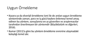 Uygun Örnekleme
• Kazara ya da elverişli örnekleme ismi ile de anılan uygun örnekleme
yönteminde zaman, para ve iş gücü kaybını önlemeyi temel amaç
edinen bu yöntem, sonuçlarına en az güvenilen ve araştırmacılar
tarafından önerilmeyen bir yöntemdir (Büyüköztürk ve diğerleri,
2016).
• Kumar (2011)’a göre bu yöntem örnekleme evrenine ulaşmadaki
kolaylığı temel alır.
 