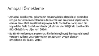 Amaçsal Örnekleme
• Amaçsal örnekleme, çalışmanın amacına bağlı olarak bilgi açısından
zengin durumların incelenerek derinlemesine araştırma yapılmasına
olanak tanır. Belli ölçütleri karşılayan, belli özelliklere sahip olan bir
veya daha fazla özel durumlarda çalışılmak istenildiğinde tercih edilir
(Büyüköztürk ve diğerleri, 2016).
• Bu tür örneklemede araştırmacı kimlerin seçileceği konusunda kendi
yargısını kullanır ve araştırmanın amacına en uygun olanları
örnekleme alır (Balcı, 2016).
 