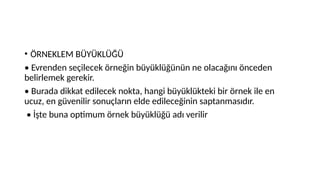 • ÖRNEKLEM BÜYÜKLÜĞÜ
• Evrenden seçilecek örneğin büyüklüğünün ne olacağını önceden
belirlemek gerekir.
• Burada dikkat edilecek nokta, hangi büyüklükteki bir örnek ile en
ucuz, en güvenilir sonuçların elde edileceğinin saptanmasıdır.
• İşte buna optimum örnek büyüklüğü adı verilir
 