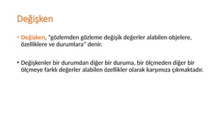 Değişken
• Değişken, “gözlemden gözleme değişik değerler alabilen objelere,
özelliklere ve durumlara” denir.
• Değişkenler bir durumdan diğer bir duruma, bir ölçmeden diğer bir
ölçmeye farklı değerler alabilen özellikler olarak karşımıza çıkmaktadır.
 